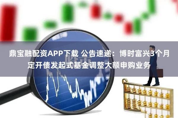 鼎宝融配资APP下载 公告速递：博时富兴3个月定开债发起式基金调整大额申购业务