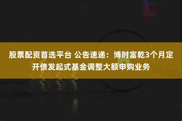 股票配资首选平台 公告速递：博时富乾3个月定开债发起式基金调整大额申购业务