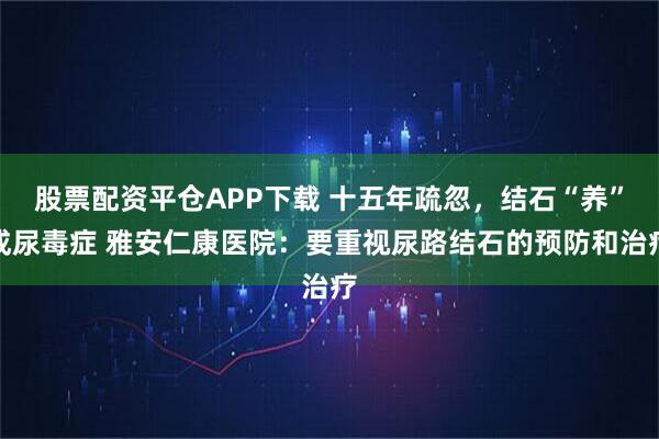 股票配资平仓APP下载 十五年疏忽，结石“养”成尿毒症 雅安仁康医院：要重视尿路结石的预防和治疗