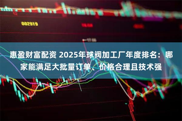 惠盈财富配资 2025年球阀加工厂年度排名：哪家能满足大批量订单、价格合理且技术强