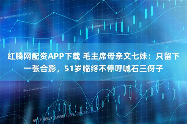 红腾网配资APP下载 毛主席母亲文七妹：只留下一张合影，51岁临终不停呼喊石三伢子