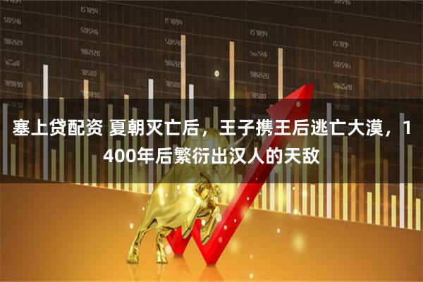 塞上贷配资 夏朝灭亡后，王子携王后逃亡大漠，1400年后繁衍出汉人的天敌