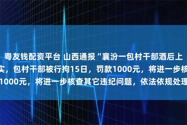 粤友钱配资平台 山西通报“襄汾一包村干部酒后上门打人”：情况基本属实，包村干部被行拘15日，罚款1000元，将进一步核查其它违纪问题，依法依规处理到位