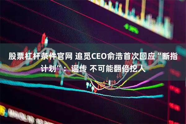 股票杠杆条件官网 追觅CEO俞浩首次回应“断指计划”：谣传 不可能翻倍挖人