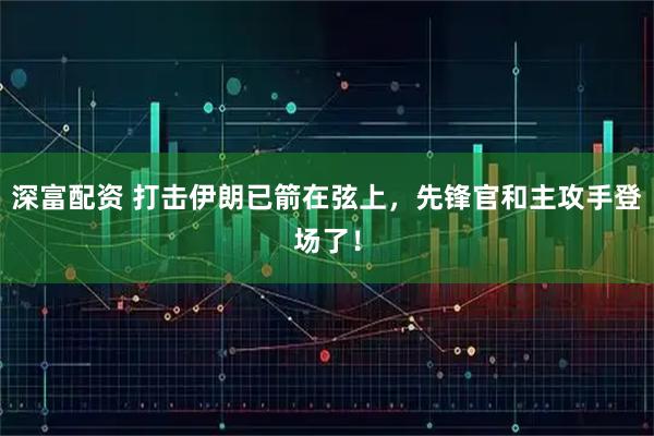 深富配资 打击伊朗已箭在弦上,先锋官和主攻手登场了!