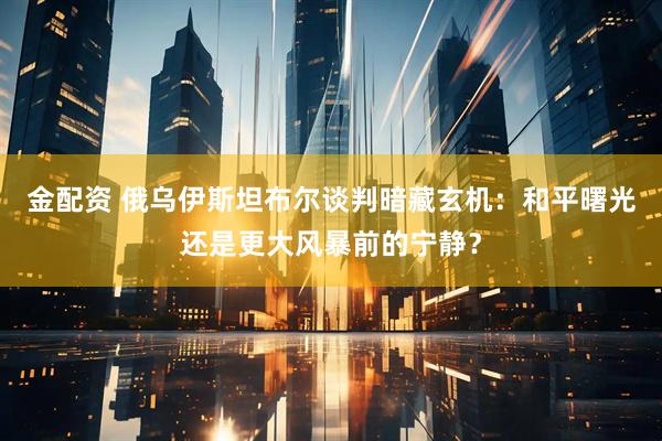 金配资 俄乌伊斯坦布尔谈判暗藏玄机：和平曙光还是更大风暴前的宁静？