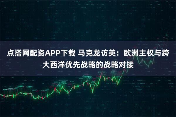 点搭网配资APP下载 马克龙访英：欧洲主权与跨大西洋优先战略的战略对接