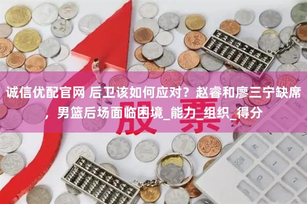 诚信优配官网 后卫该如何应对？赵睿和廖三宁缺席，男篮后场面临困境_能力_组织_得分