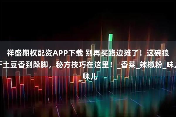 祥盛期权配资APP下载 别再买路边摊了！这碗狼牙土豆香到跺脚，秘方技巧在这里！_香菜_辣椒粉_味儿