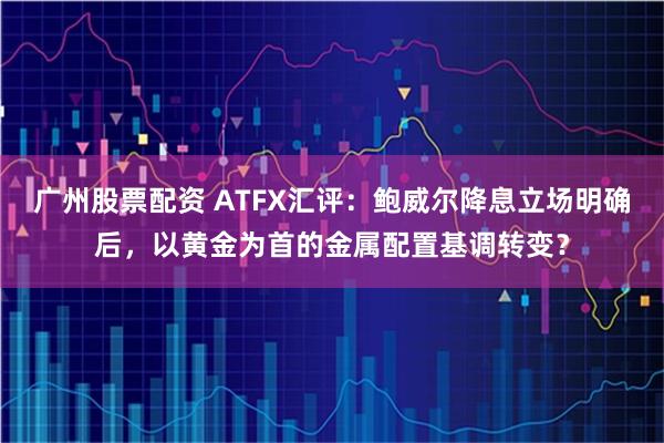 广州股票配资 ATFX汇评：鲍威尔降息立场明确后，以黄金为首的金属配置基调转变？