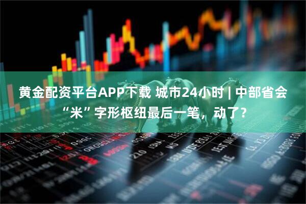黄金配资平台APP下载 城市24小时 | 中部省会“米”字形枢纽最后一笔，动了？