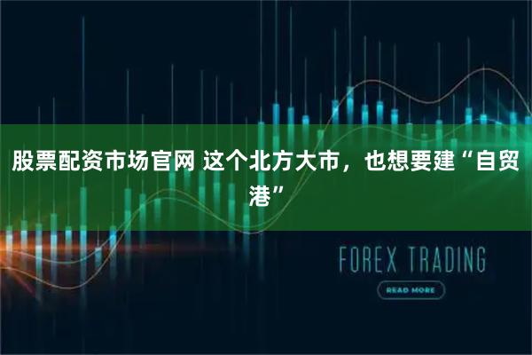 股票配资市场官网 这个北方大市，也想要建“自贸港”