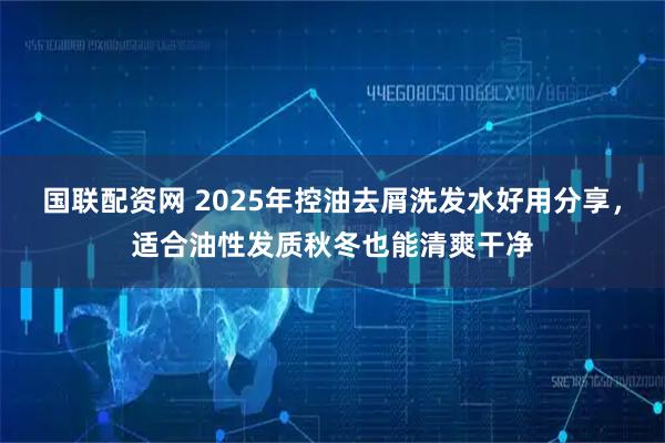 国联配资网 2025年控油去屑洗发水好用分享，适合油性发质秋冬也能清爽干净