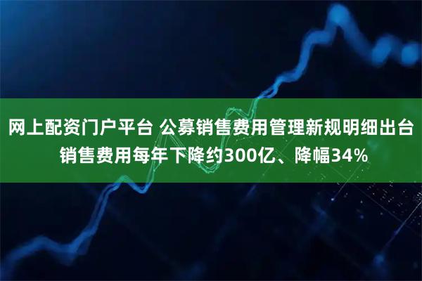 网上配资门户平台 公募销售费用管理新规明细出台 销售费用每年下降约300亿、降幅34%
