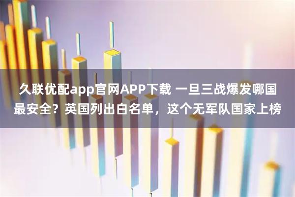 久联优配app官网APP下载 一旦三战爆发哪国最安全?英国列出白名单,这个无军队国家上榜