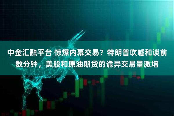 中金汇融平台 惊爆内幕交易？特朗普吹嘘和谈前数分钟，美股和原油期货的诡异交易量激增